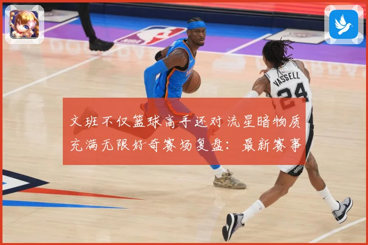 文班不仅篮球高手还对流星暗物质充满无限好奇赛场复盘：最新赛事动态与深度分析