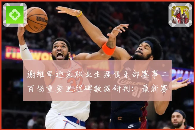 谢维军迎来职业生涯俱乐部赛事二百场重要里程碑数据研判：最新赛事动态与深度分析