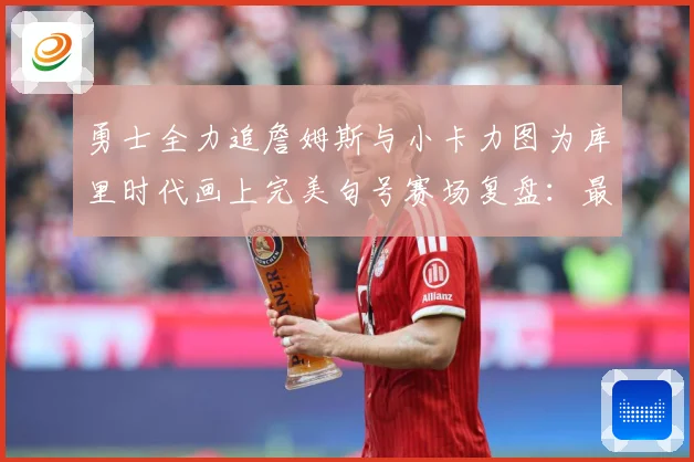 勇士全力追詹姆斯与小卡力图为库里时代画上完美句号赛场复盘：最新赛事动态与深度分析