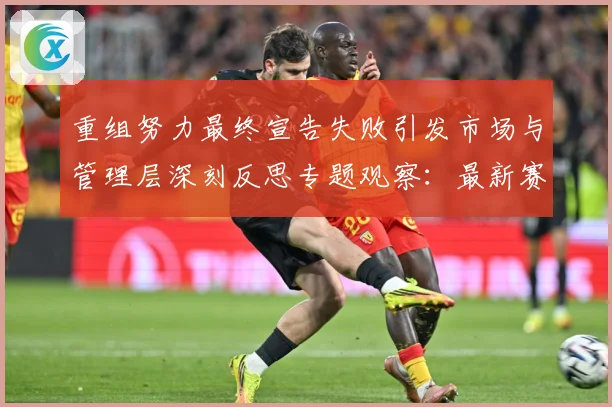 重组努力最终宣告失败引发市场与管理层深刻反思专题观察：最新赛事动态与深度分析
