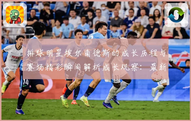 排球明星埃尔南德斯的成长历程与赛场精彩瞬间解析成长观察：最新赛事动态与深度分析