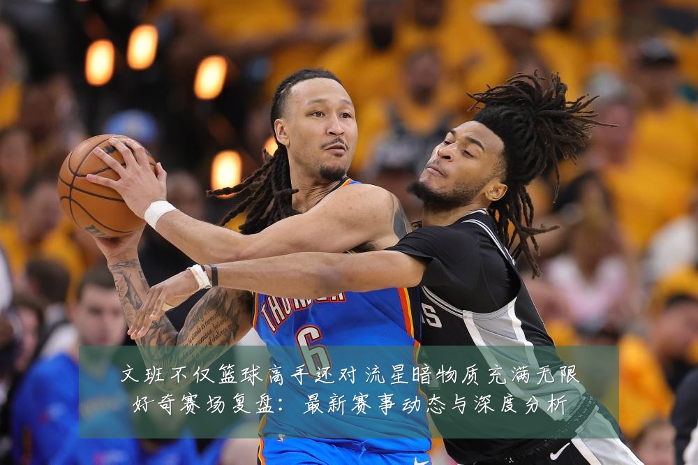 文班不仅篮球高手还对流星暗物质充满无限好奇赛场复盘：最新赛事动态与深度分析