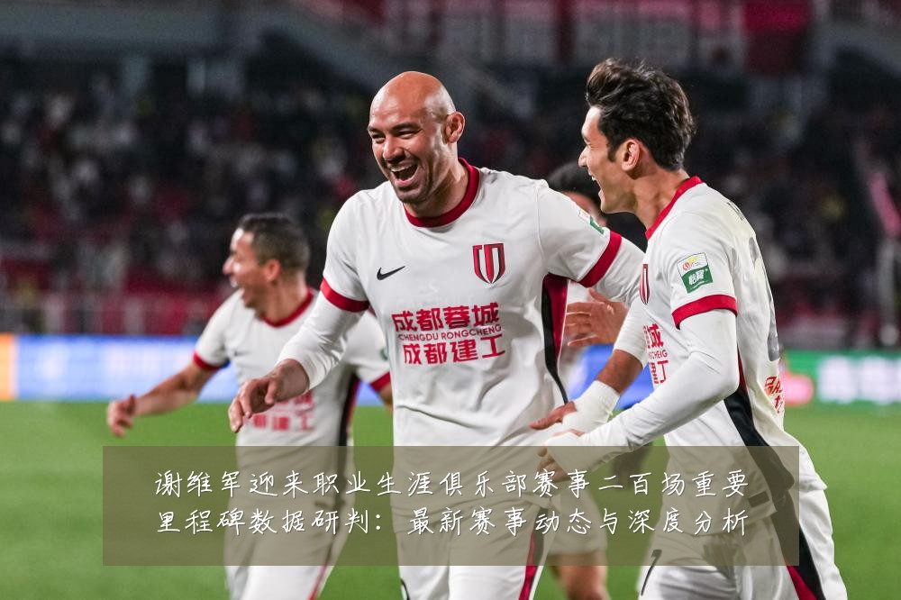 谢维军迎来职业生涯俱乐部赛事二百场重要里程碑数据研判：最新赛事动态与深度分析