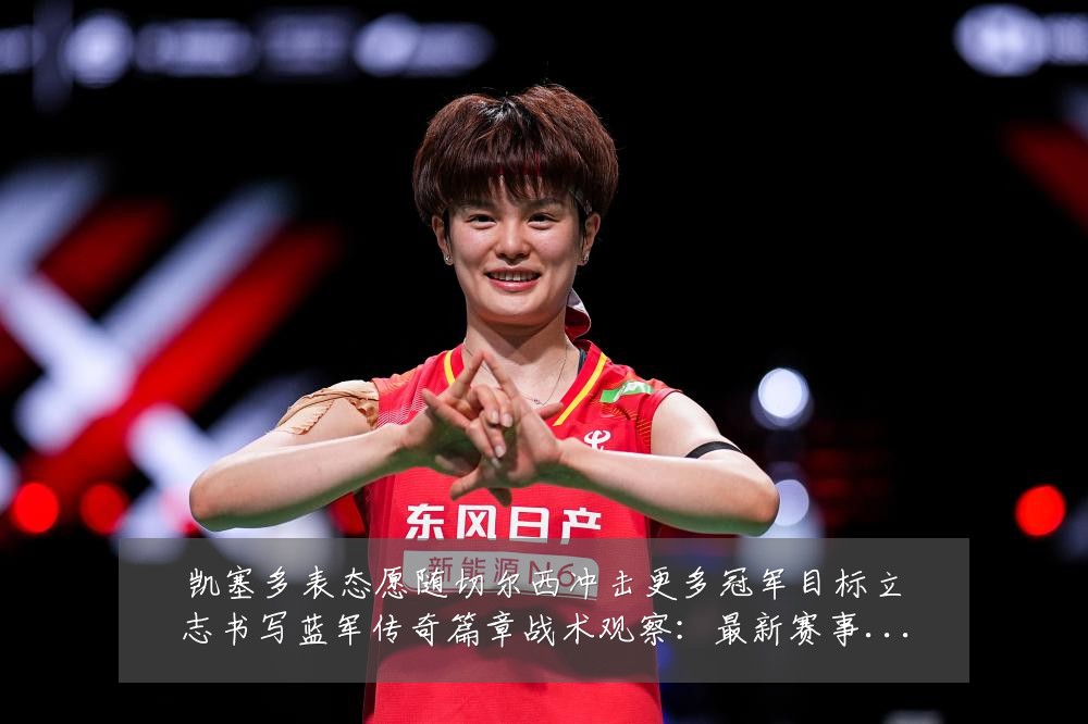 凯塞多表态愿随切尔西冲击更多冠军目标立志书写蓝军传奇篇章战术观察:最新赛事动态与深度分析